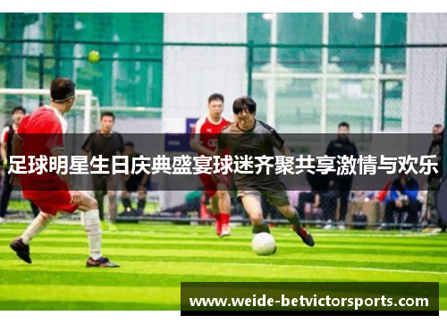 足球明星生日庆典盛宴球迷齐聚共享激情与欢乐
