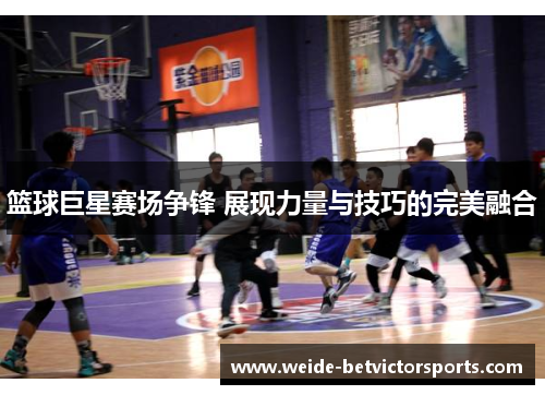 篮球巨星赛场争锋 展现力量与技巧的完美融合