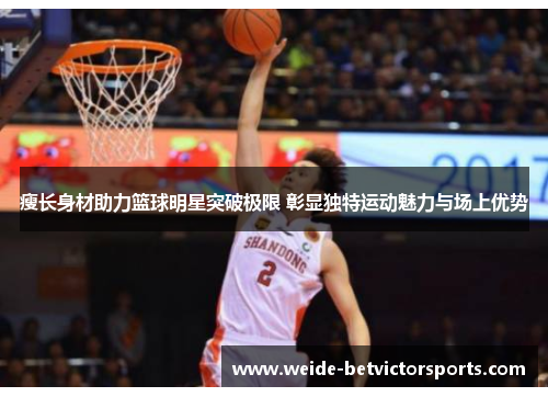 瘦长身材助力篮球明星突破极限 彰显独特运动魅力与场上优势